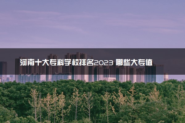 河南十大专科学校排名2023 哪些大专值得报考