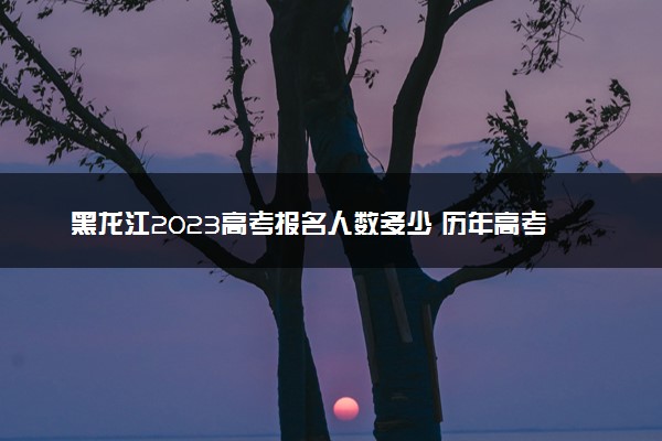 黑龙江2023高考报名人数多少 历年高考人数汇总