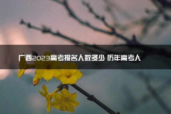 广西2023高考报名人数多少 历年高考人数汇总