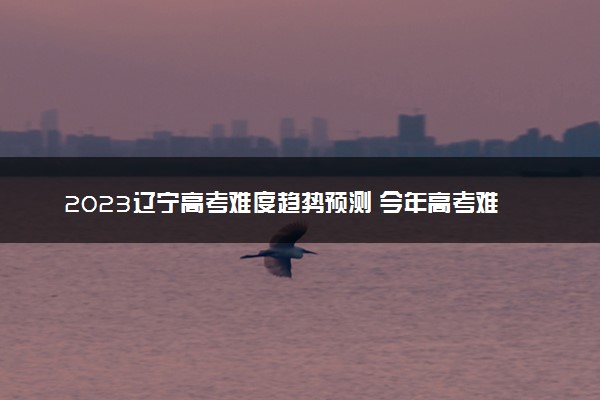 2023辽宁高考难度趋势预测 今年高考难度怎么样