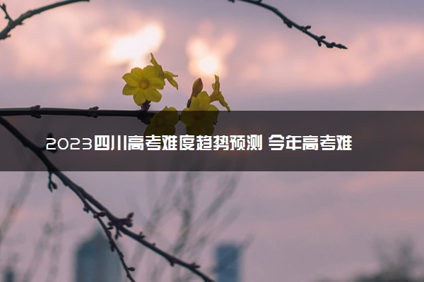 2023四川高考难度趋势预测 今年高考难度怎么样