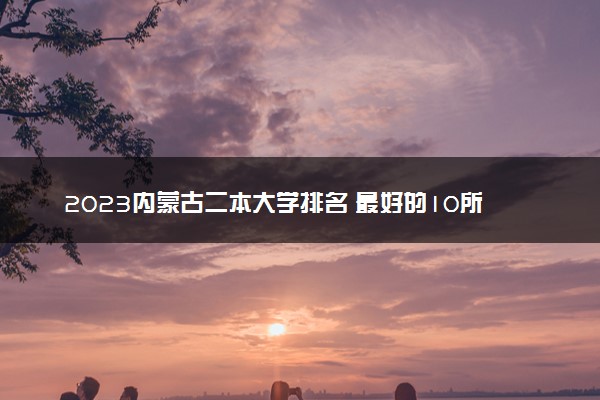 2023内蒙古二本大学排名 最好的10所二本院校名单