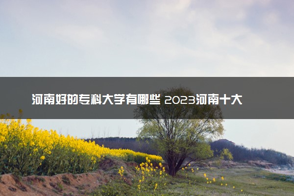 河南好的专科大学有哪些 2023河南十大高职专科院校排名