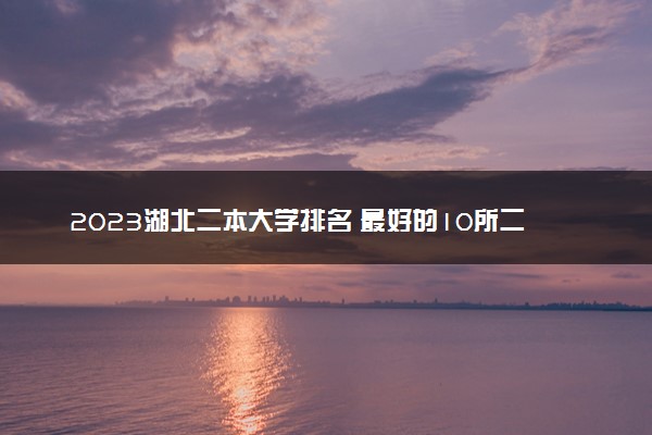 2023湖北二本大学排名 最好的10所二本院校名单