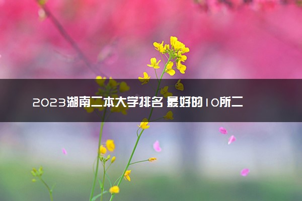 2023湖南二本大学排名 最好的10所二本院校名单