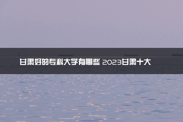 甘肃好的专科大学有哪些 2023甘肃十大高职专科院校排名