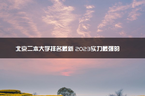 北京二本大学排名最新 2023实力最强的二本院校排行榜