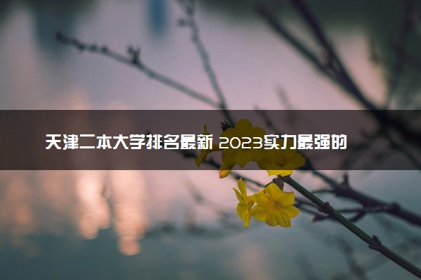 天津二本大学排名最新 2023实力最强的二本院校排行榜