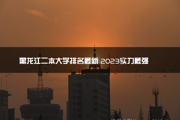 黑龙江二本大学排名最新 2023实力最强的二本院校排行榜