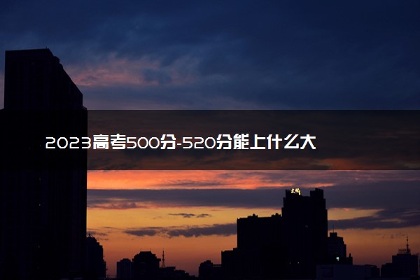 2023高考500分-520分能上什么大学 哪所学校好