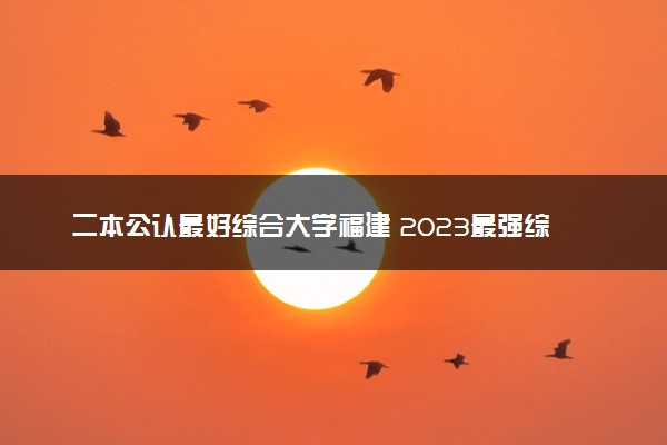 二本公认最好综合大学福建 2023最强综合院校排名