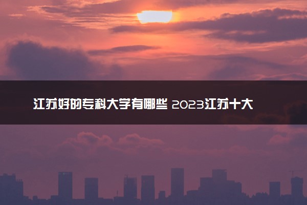 江苏好的专科大学有哪些 2023江苏十大高职专科院校排名