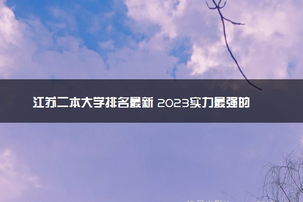 江苏二本大学排名最新 2023实力最强的二本院校排行榜