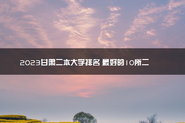 2023甘肃二本大学排名 最好的10所二本院校名单