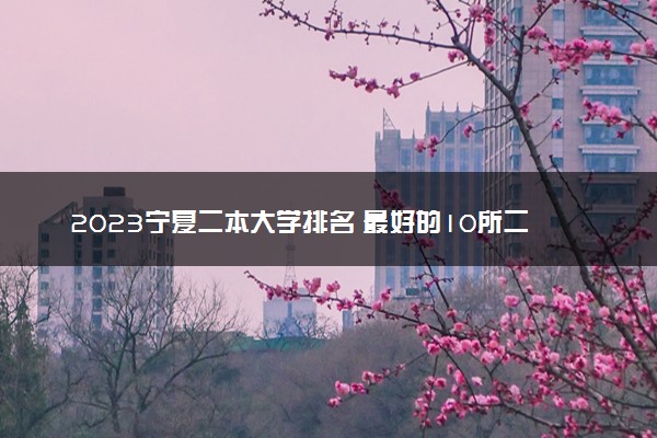 2023宁夏二本大学排名 最好的10所二本院校名单