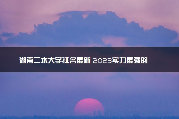 湖南二本大学排名最新 2023实力最强的二本院校排行榜