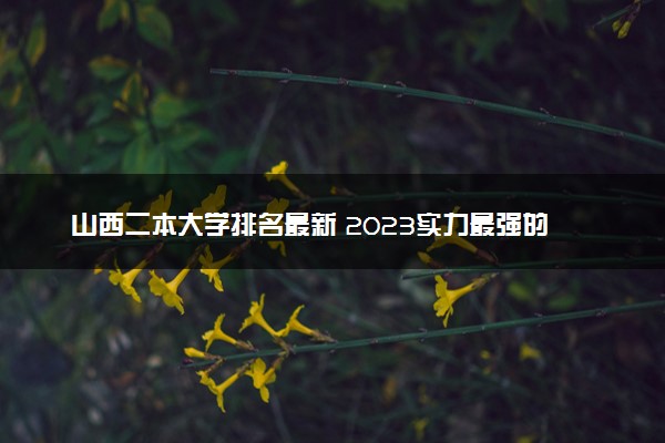 山西二本大学排名最新 2023实力最强的二本院校排行榜