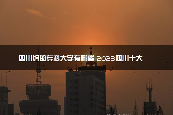 四川好的专科大学有哪些 2023四川十大高职专科院校排名