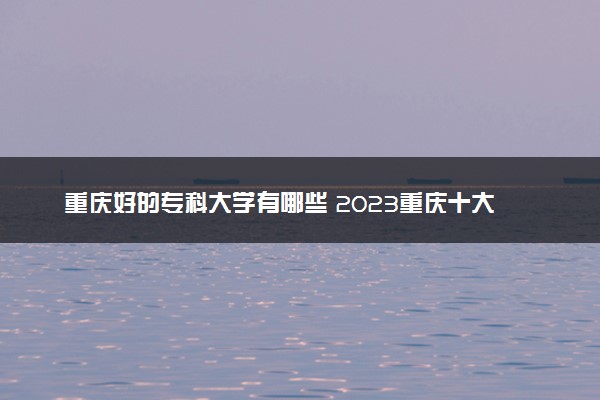 重庆好的专科大学有哪些 2023重庆十大高职专科院校排名