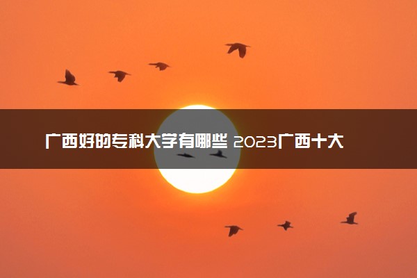 广西好的专科大学有哪些 2023广西十大高职专科院校排名