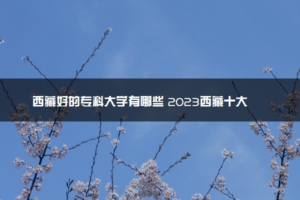 西藏好的专科大学有哪些 2023西藏十大高职专科院校排名