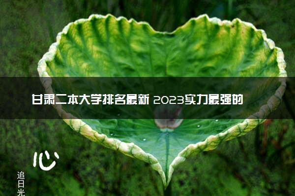 甘肃二本大学排名最新 2023实力最强的二本院校排行榜