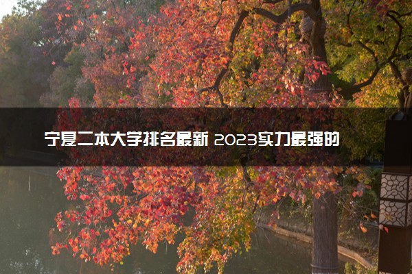 宁夏二本大学排名最新 2023实力最强的二本院校排行榜