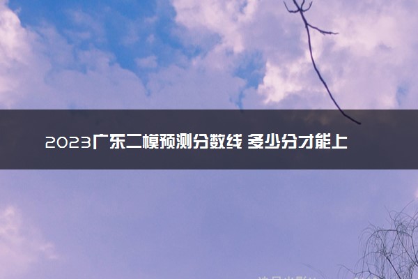 2023广东二模预测分数线 多少分才能上本科