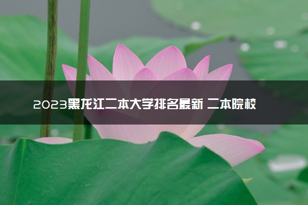 2023黑龙江二本大学排名最新 二本院校排行榜