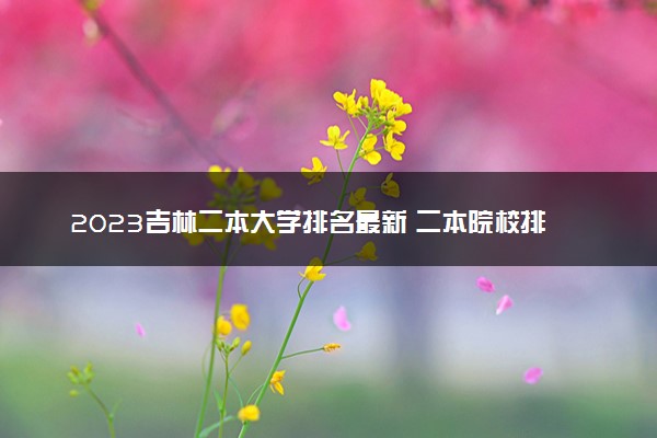 2023吉林二本大学排名最新 二本院校排行榜