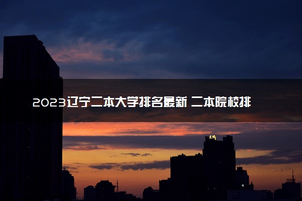 2023辽宁二本大学排名最新 二本院校排行榜