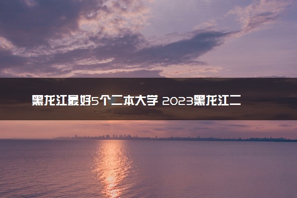 黑龙江最好5个二本大学 2023黑龙江二本院校排名