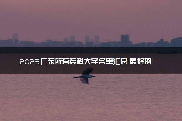 2023广东所有专科大学名单汇总 最好的高职大专院校