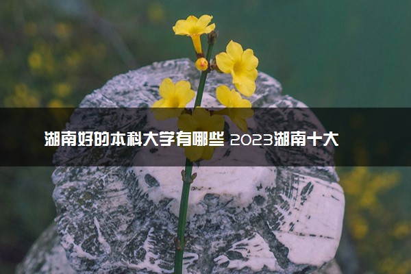 湖南好的本科大学有哪些 2023湖南十大本科院校排名