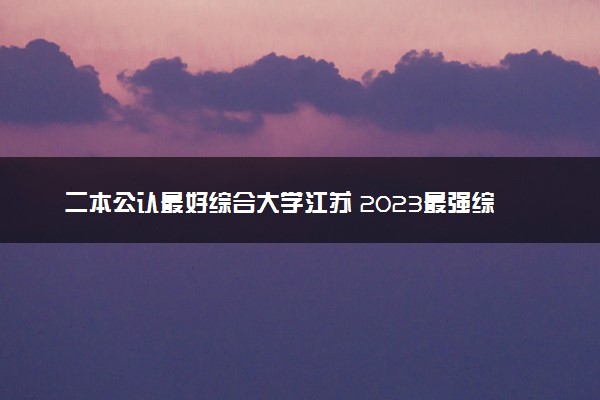 二本公认最好综合大学江苏 2023最强综合院校排名