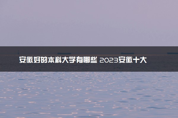 安徽好的本科大学有哪些 2023安徽十大本科院校排名