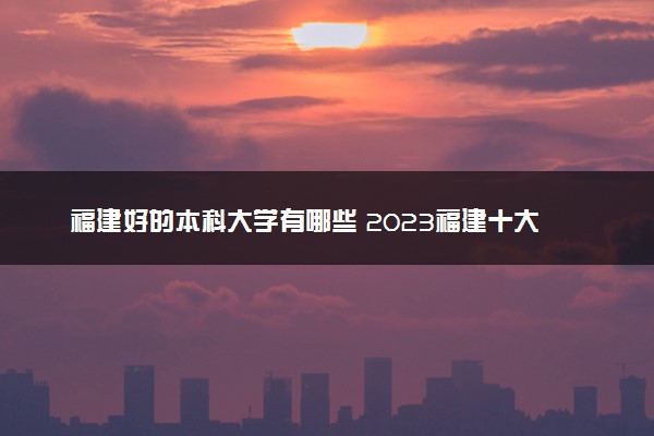 福建好的本科大学有哪些 2023福建十大本科院校排名