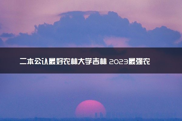 二本公认最好农林大学吉林 2023最强农林院校排名