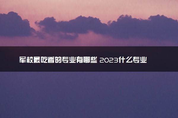 军校最吃香的专业有哪些 2023什么专业待遇好