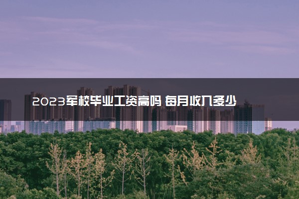 2023军校毕业工资高吗 每月收入多少