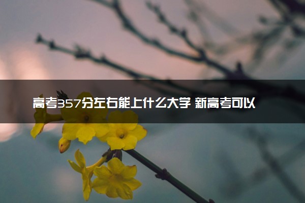 高考357分左右能上什么大学 新高考可以报考的公办院校