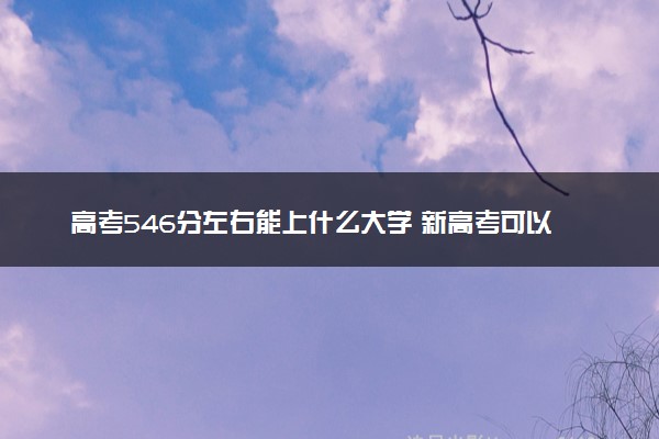 高考546分左右能上什么大学 新高考可以报考的公办院校