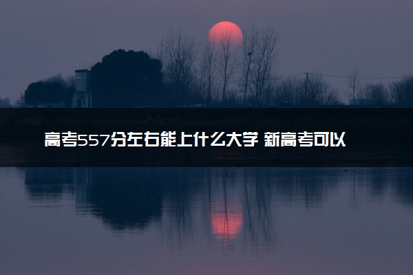 高考557分左右能上什么大学 新高考可以报考的公办院校