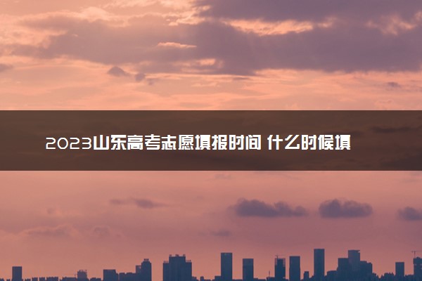 2023山东高考志愿填报时间 什么时候填志愿