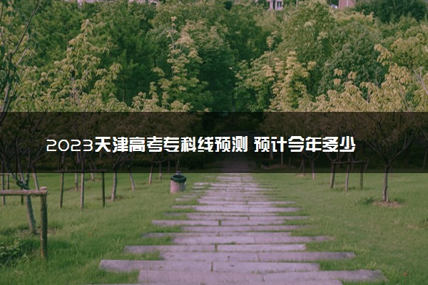 2023天津高考专科线预测 预计今年多少分能上专科