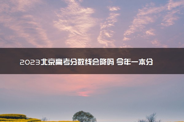 2023北京高考分数线会降吗 今年一本分数线预测