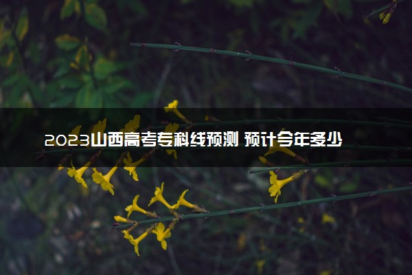 2023山西高考专科线预测 预计今年多少分能上专科