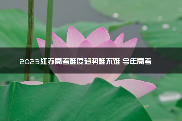 2023江苏高考难度趋势难不难 今年高考会更难吗