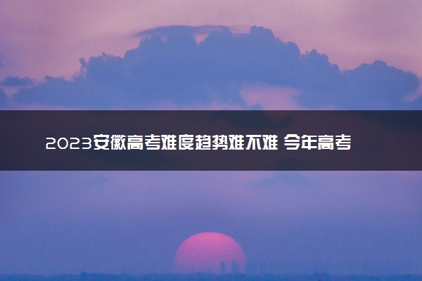 2023安徽高考难度趋势难不难 今年高考会更难吗