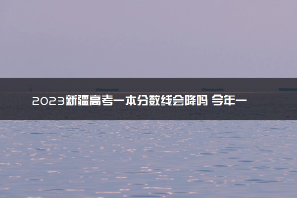 2023新疆高考一本分数线会降吗 今年一本分数线预测